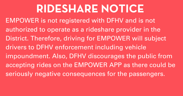 EMPOWER is not registered with DFHV and is not authorized to operate as a ride share provider in the District. Therefore, driving for EMPOWER will subject drivers to DFHV enforcement including vehicle impoundment. Also, DFHV discourages the public from accepting rides on the EMPOWER APP as there could be seriously negative consequences for the passengers.